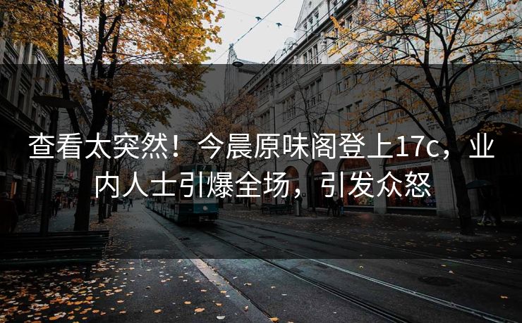查看太突然！今晨原味阁登上17c，业内人士引爆全场，引发众怒
