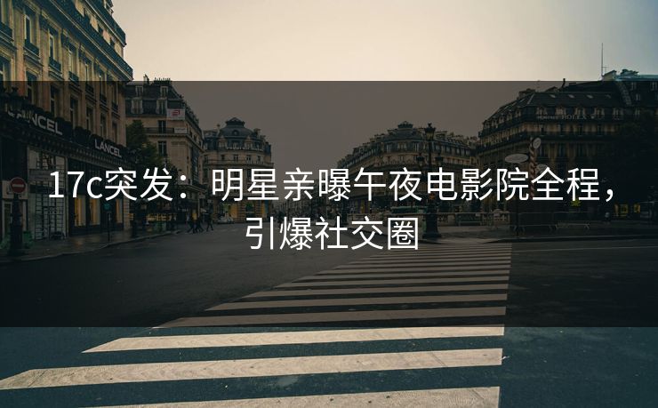 17c突发：明星亲曝午夜电影院全程，引爆社交圈