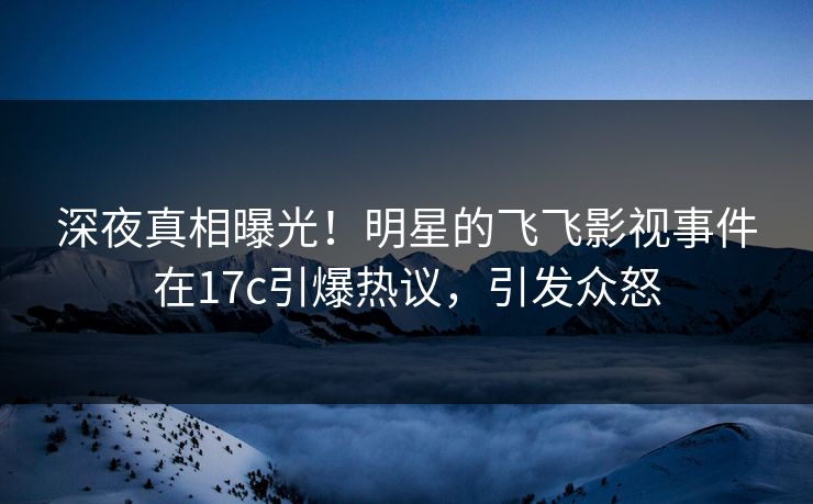 深夜真相曝光！明星的飞飞影视事件在17c引爆热议，引发众怒