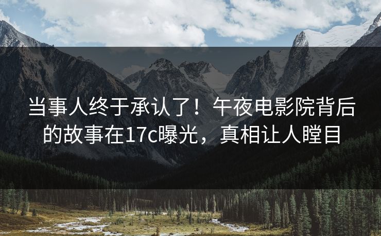 当事人终于承认了！午夜电影院背后的故事在17c曝光，真相让人瞠目