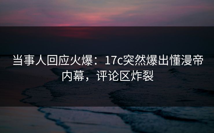当事人回应火爆：17c突然爆出懂漫帝内幕，评论区炸裂