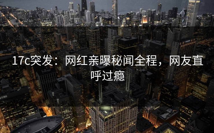 17c突发：网红亲曝秘闻全程，网友直呼过瘾