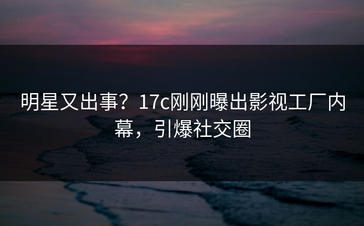 明星又出事？17c刚刚曝出影视工厂内幕，引爆社交圈