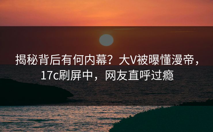 揭秘背后有何内幕？大V被曝懂漫帝，17c刷屏中，网友直呼过瘾