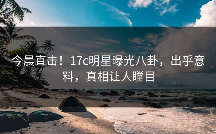 今晨直击！17c明星曝光八卦，出乎意料，真相让人瞠目