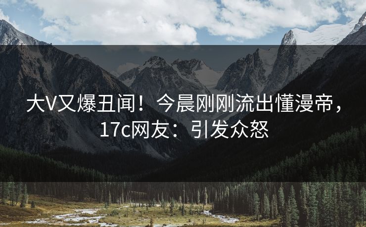 大V又爆丑闻！今晨刚刚流出懂漫帝，17c网友：引发众怒