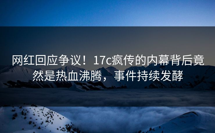 网红回应争议！17c疯传的内幕背后竟然是热血沸腾，事件持续发酵