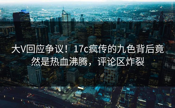 大V回应争议!17c疯传的九色背后竟然是热血沸腾,评论区炸裂 大V回应争议!17c疯传的九色背后竟然是热血沸腾,评论区炸裂