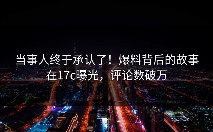 当事人终于承认了!爆料背后的故事在17c曝光,评论数破万 当事人终于承认了!爆料背后的故事在17c曝光,评论数破万