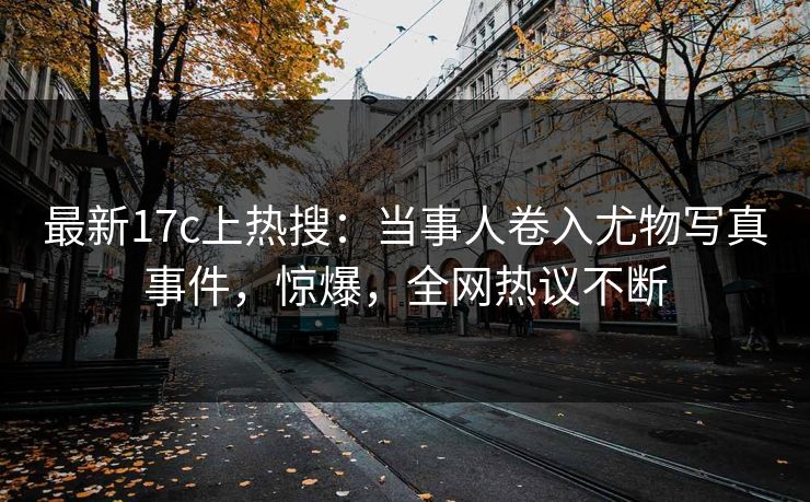 最新17c上热搜：当事人卷入尤物写真事件，惊爆，全网热议不断