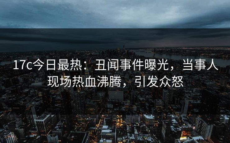 17c今日最热:丑闻事件曝光,当事人现场热血沸腾,引发众怒 17c今日最热:丑闻事件曝光,当事人现场热血沸腾,引发众怒