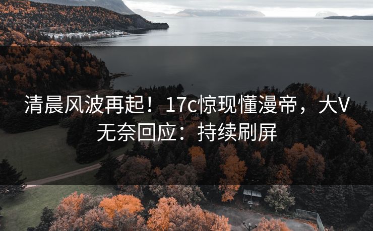 清晨风波再起！17c惊现懂漫帝，大V无奈回应：持续刷屏
