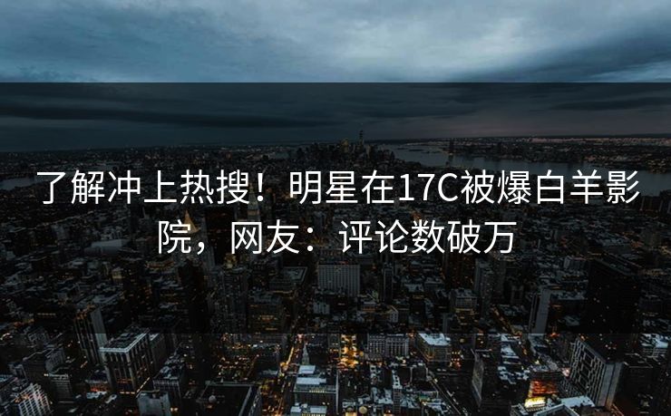 了解冲上热搜！明星在17C被爆白羊影院，网友：评论数破万