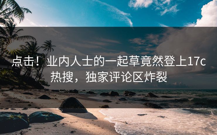 点击！业内人士的一起草竟然登上17c热搜，独家评论区炸裂