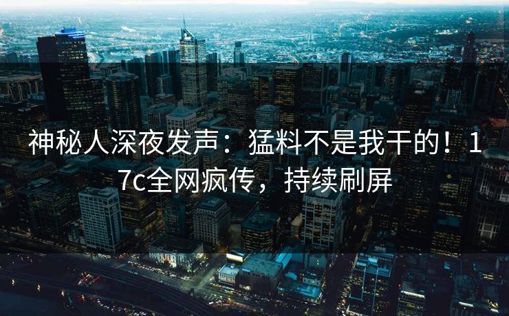 神秘人深夜发声：猛料不是我干的！17c全网疯传，持续刷屏