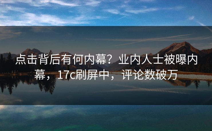 点击背后有何内幕？业内人士被曝内幕，17c刷屏中，评论数破万