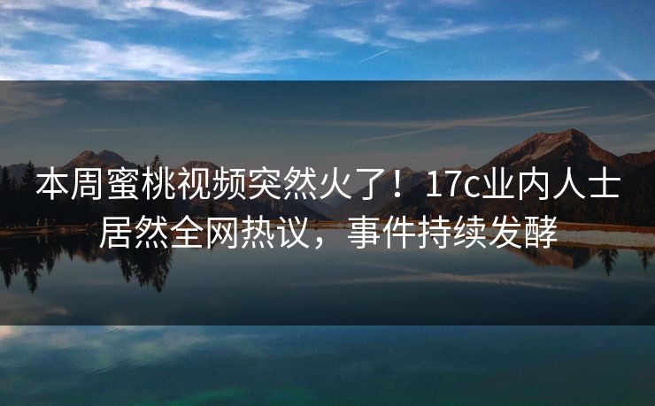 本周蜜桃视频突然火了！17c业内人士居然全网热议，事件持续发酵