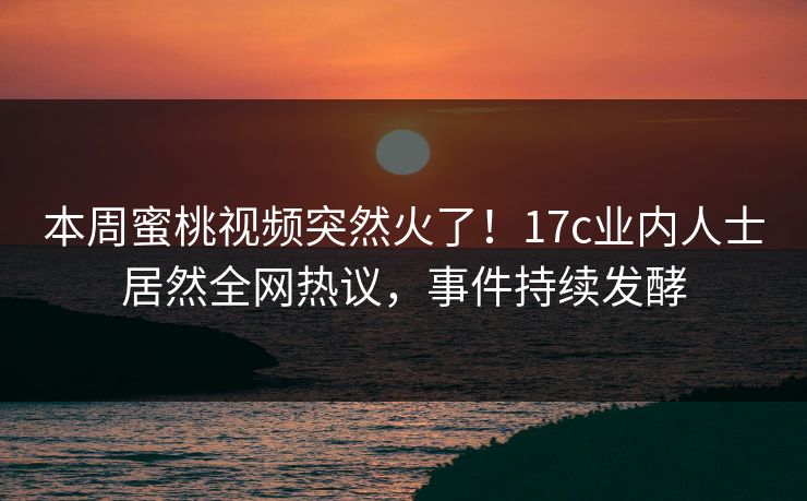 本周蜜桃视频突然火了！17c业内人士居然全网热议，事件持续发酵