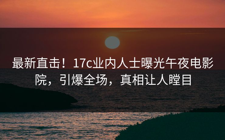 最新直击！17c业内人士曝光午夜电影院，引爆全场，真相让人瞠目