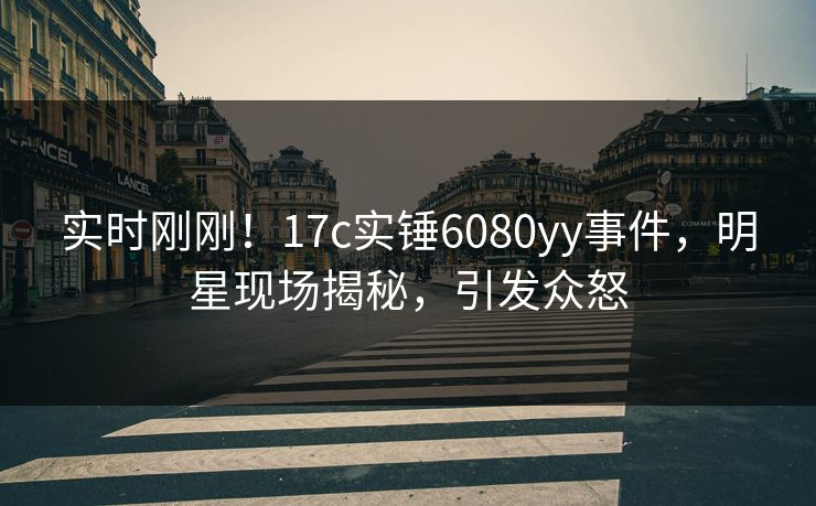 实时刚刚！17c实锤6080yy事件，明星现场揭秘，引发众怒