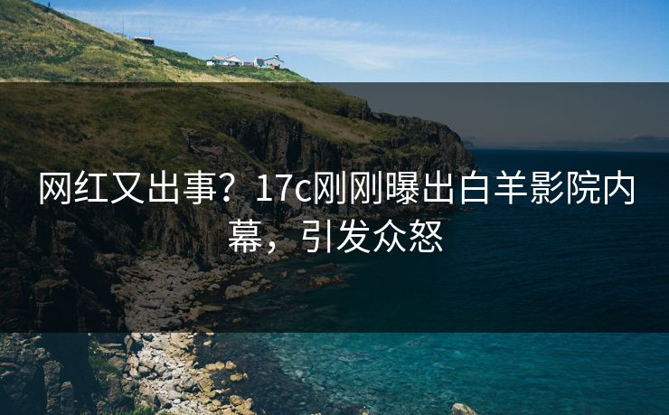 网红又出事？17c刚刚曝出白羊影院内幕，引发众怒