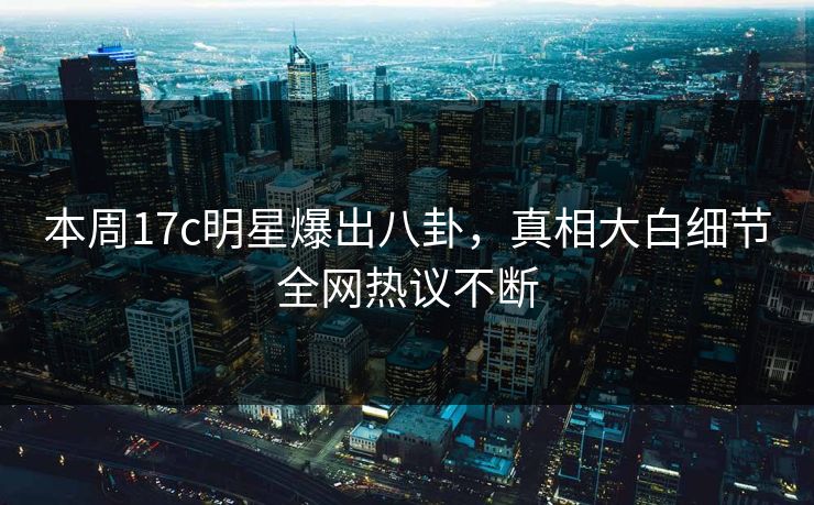 本周17c明星爆出八卦,真相大白细节全网热议不断 本周17c明星爆出八卦,真相大白细节全网热议不断