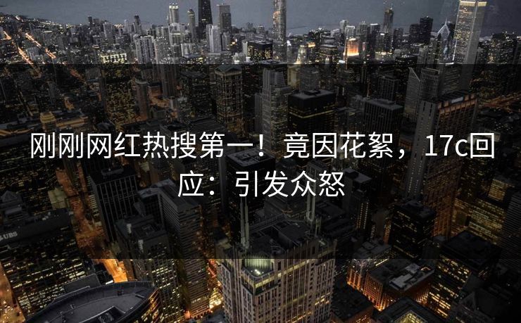 刚刚网红热搜第一！竟因花絮，17c回应：引发众怒