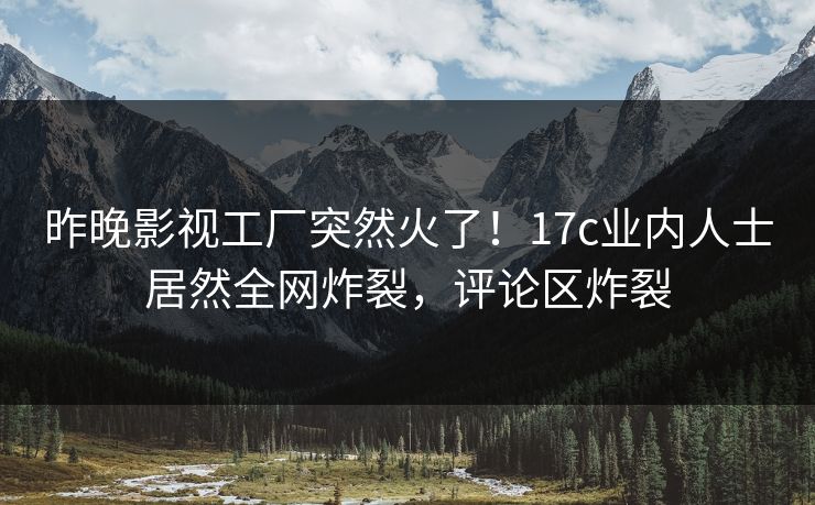 昨晚影视工厂突然火了!17c业内人士居然全网炸裂,评论区炸裂 昨晚影视工厂突然火了!17c业内人士居然全网炸裂,评论区炸裂