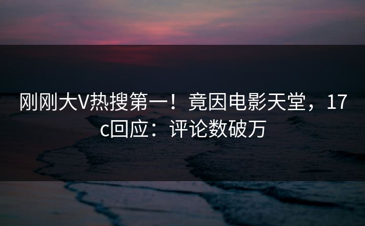 刚刚大V热搜第一！竟因电影天堂，17c回应：评论数破万