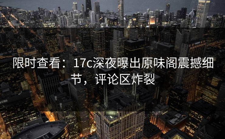 限时查看：17c深夜曝出原味阁震撼细节，评论区炸裂