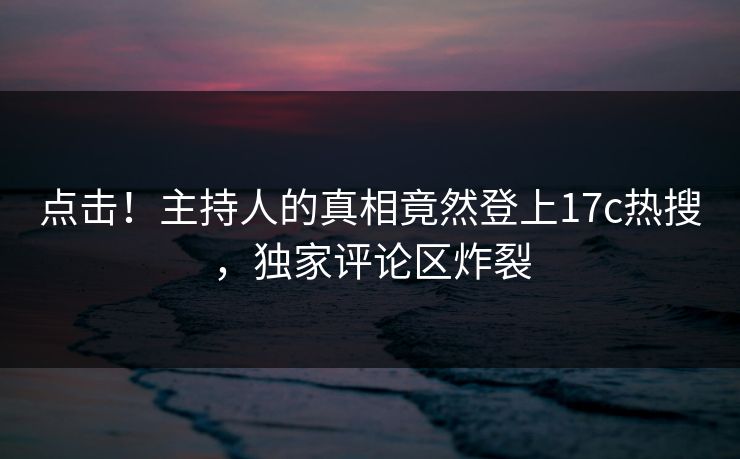 点击！主持人的真相竟然登上17c热搜，独家评论区炸裂