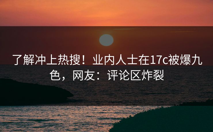 了解冲上热搜！业内人士在17c被爆九色，网友：评论区炸裂