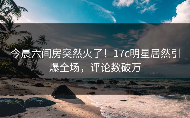 今晨六间房突然火了!17c明星居然引爆全场,评论数破万 今晨六间房突然火了!17c明星居然引爆全场,评论数破万