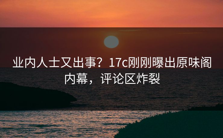 业内人士又出事?17c刚刚曝出原味阁内幕,评论区炸裂 业内人士又出事?17c刚刚曝出原味阁内幕,评论区炸裂