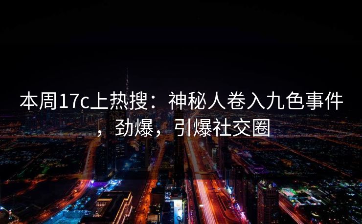 本周17c上热搜:神秘人卷入九色事件,劲爆,引爆社交圈 本周17c上热搜:神秘人卷入九色事件,劲爆,引爆社交圈