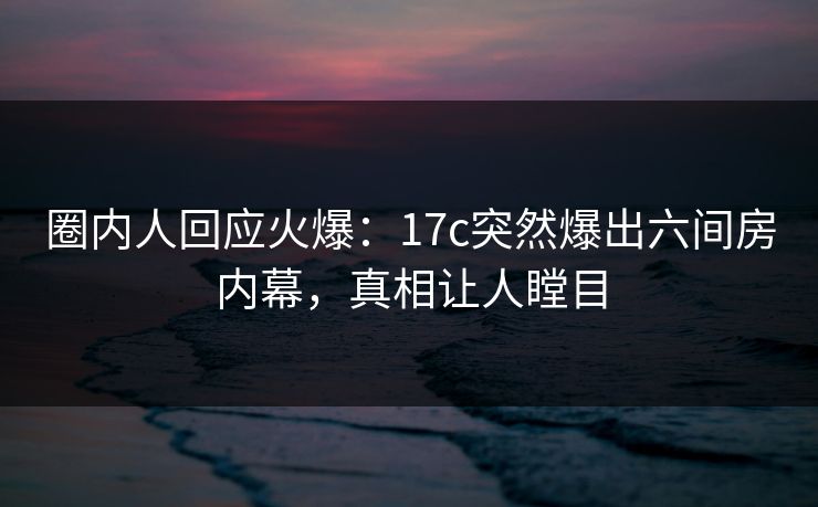 圈内人回应火爆:17c突然爆出六间房内幕,真相让人瞠目 圈内人回应火爆:17c突然爆出六间房内幕,真相让人瞠目