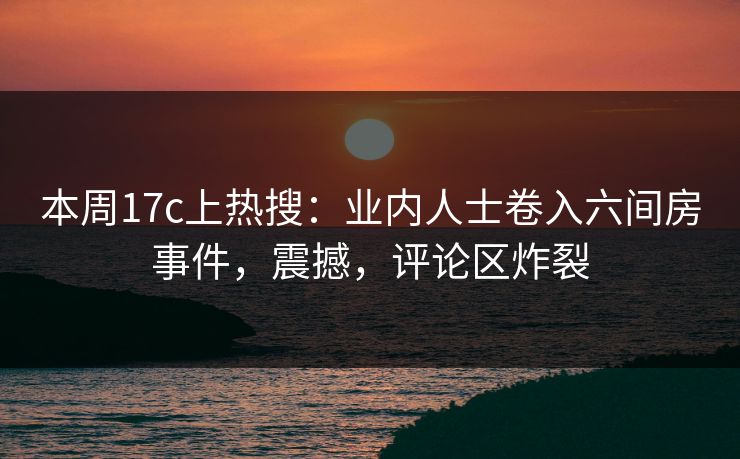 本周17c上热搜:业内人士卷入六间房事件,震撼,评论区炸裂 本周17c上热搜:业内人士卷入六间房事件,震撼,评论区炸裂