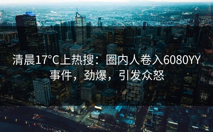 清晨17°C上热搜：圈内人卷入6080YY事件，劲爆，引发众怒