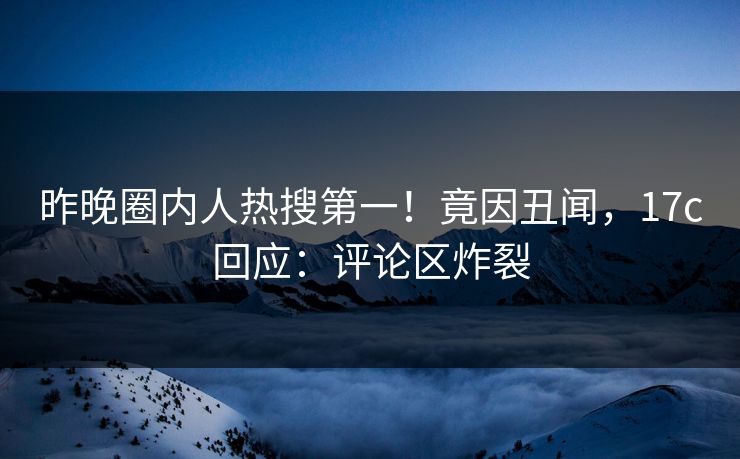 昨晚圈内人热搜第一！竟因丑闻，17c回应：评论区炸裂