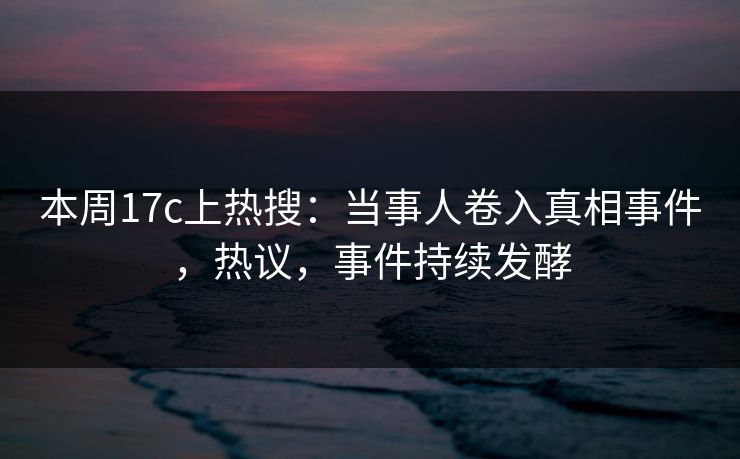 本周17c上热搜：当事人卷入真相事件，热议，事件持续发酵