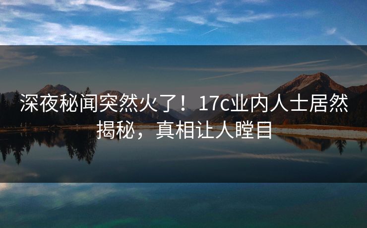 深夜秘闻突然火了!17c业内人士居然揭秘,真相让人瞠目 深夜秘闻突然火了!17c业内人士居然揭秘,真相让人瞠目