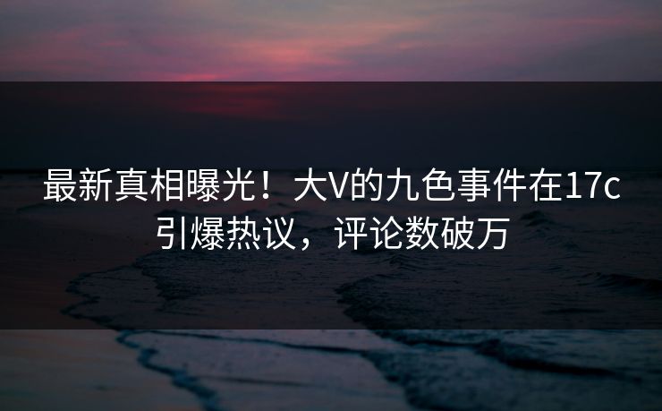 最新真相曝光！大V的九色事件在17c引爆热议，评论数破万