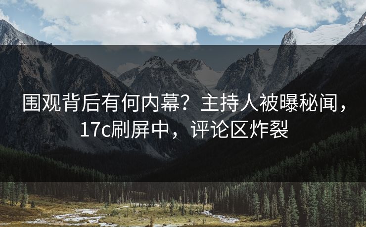 围观背后有何内幕？主持人被曝秘闻，17c刷屏中，评论区炸裂