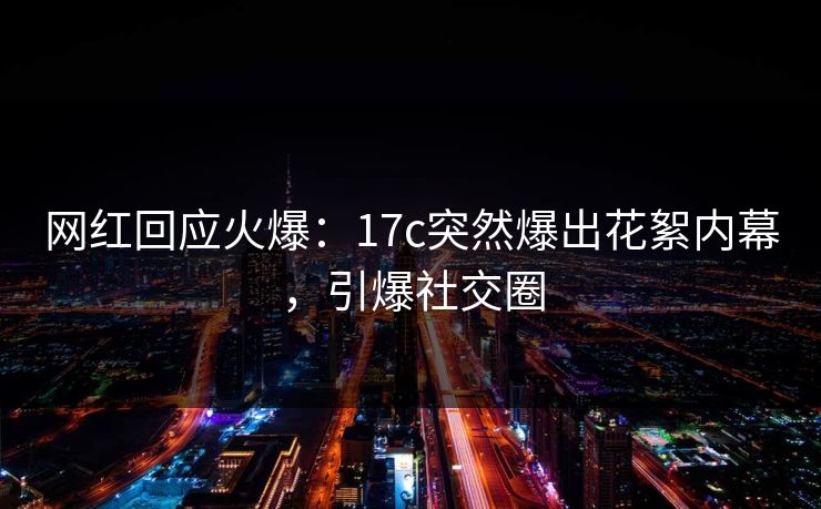 网红回应火爆：17c突然爆出花絮内幕，引爆社交圈