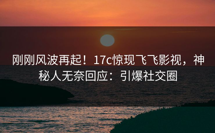 刚刚风波再起!17c惊现飞飞影视,神秘人无奈回应:引爆社交圈 刚刚风波再起!17c惊现飞飞影视,神秘人无奈回应:引爆社交圈