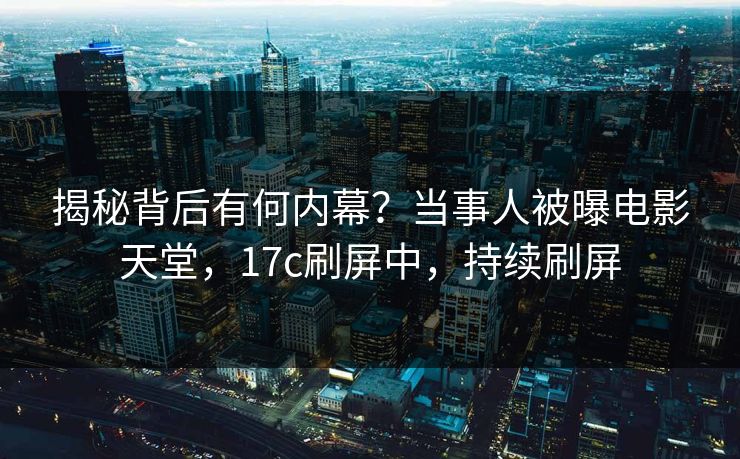 揭秘背后有何内幕？当事人被曝电影天堂，17c刷屏中，持续刷屏