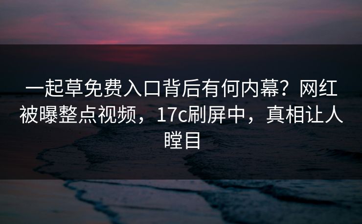 一起草免费入口背后有何内幕？网红被曝整点视频，17c刷屏中，真相让人瞠目