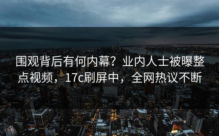 围观背后有何内幕？业内人士被曝整点视频，17c刷屏中，全网热议不断