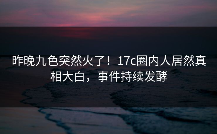 昨晚九色突然火了！17c圈内人居然真相大白，事件持续发酵