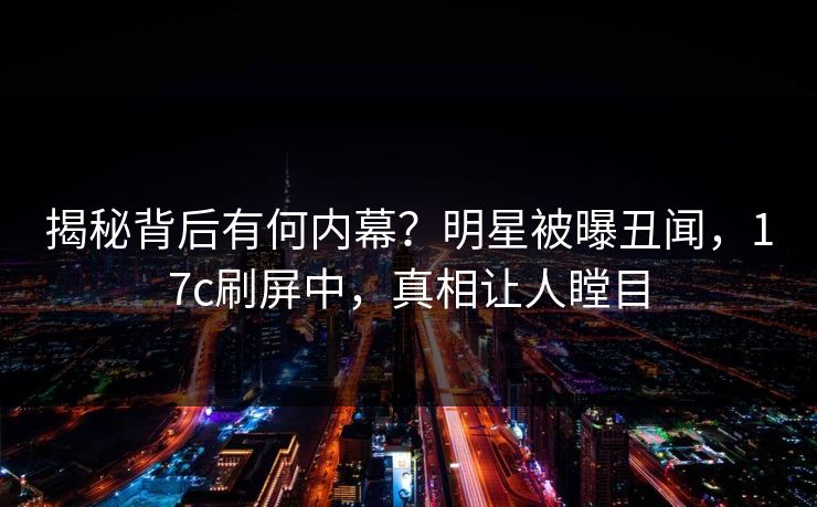揭秘背后有何内幕?明星被曝丑闻,17c刷屏中,真相让人瞠目 揭秘背后有何内幕?明星被曝丑闻,17c刷屏中,真相让人瞠目